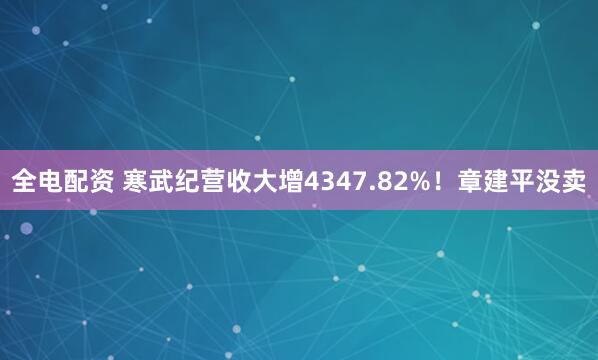 全电配资 寒武纪营收大增4347.82%！章建平没卖