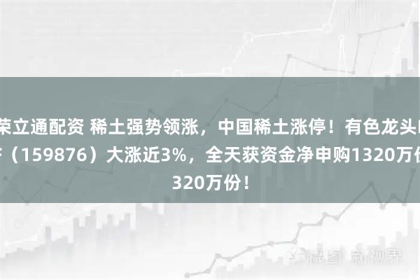 荣立通配资 稀土强势领涨，中国稀土涨停！有色龙头ETF（159876）大涨近3%，全天获资金净申购1320万份！