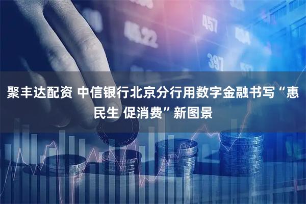 聚丰达配资 中信银行北京分行用数字金融书写“惠民生 促消费”新图景