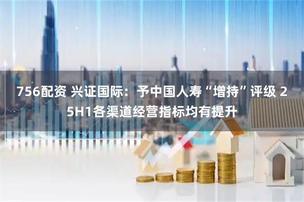 756配资 兴证国际：予中国人寿“增持”评级 25H1各渠道经营指标均有提升