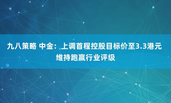 九八策略 中金：上调首程控股目标价至3.3港元 维持跑赢行业评级
