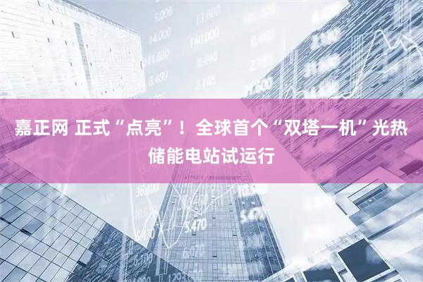 嘉正网 正式“点亮”！全球首个“双塔一机”光热储能电站试运行