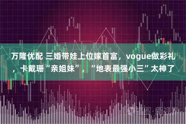 万隆优配 三婚带娃上位嫁首富，vogue做彩礼，卡戴珊“亲姐妹”，“地表最强小三”太神了