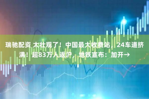 瑞驰配资 太壮观了！中国最大收费站，24车道挤满！超83万人返沪，地铁宣布：加开→