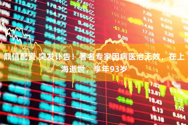 鼎信配资 突发讣告！著名专家因病医治无效，在上海逝世，享年93岁