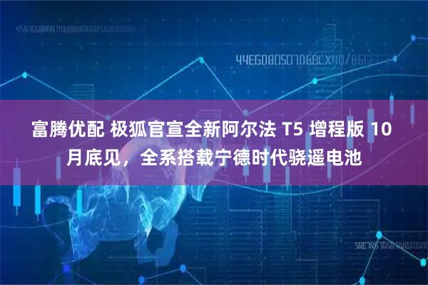 富腾优配 极狐官宣全新阿尔法 T5 增程版 10 月底见，全系搭载宁德时代骁遥电池