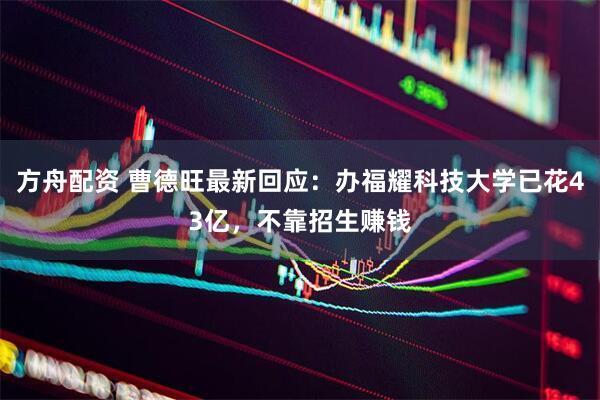 方舟配资 曹德旺最新回应：办福耀科技大学已花43亿，不靠招生赚钱