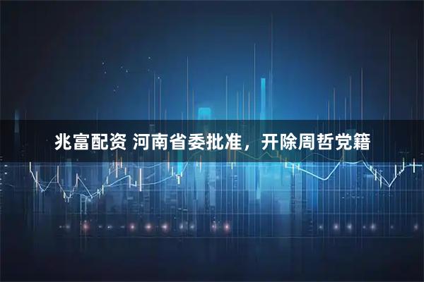 兆富配资 河南省委批准，开除周哲党籍