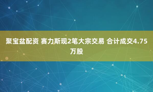 聚宝盆配资 赛力斯现2笔大宗交易 合计成交4.75万股