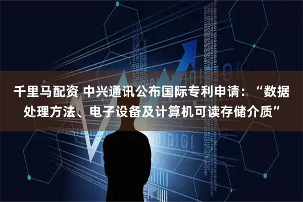 千里马配资 中兴通讯公布国际专利申请：“数据处理方法、电子设备及计算机可读存储介质”